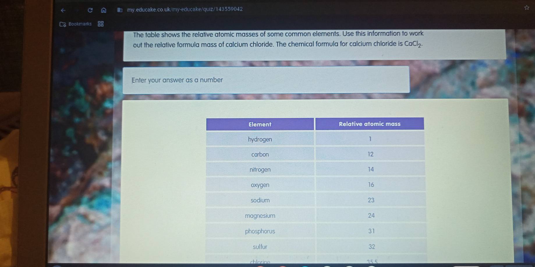 Ca Bookmarks 
The table shows the relative atomic masses of some common elements. Use this information to work 
out the relative formula mass of calcium chloride. The chemical formula for calcium chloride is CaCl_2. 
Enter your answer as a number 
chlarine 355