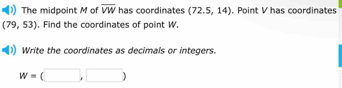 The midpoint M of overline VW has coordinates (72.5,14). Point V has coordinates
(79,53). Find the coordinates of point W. 
Write the coordinates as decimals or integers.
W=(□ ,□ )