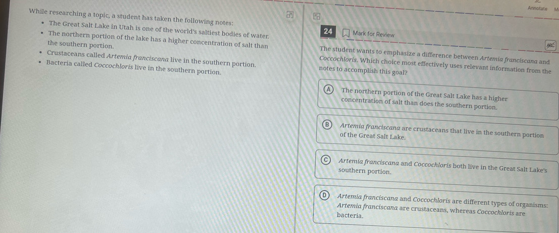 Annotate M
While researching a topic, a student has taken the following notes: Mark for Review AB
The Great Salt Lake in Utah is one of the world's saltiest bodies of water.
24
The northern portion of the lake has a higher concentration of salt than The student wants to emphasize a difference between Artemia franciscana and
the southern portion Coccochloris. Which choice most effectively uses relevant information from the
Crustaceans called Artemia franciscana live in the southern portion. notes to accomplish this goal?
Bacteria called Coccochloris live in the southern portion.
The northern portion of the Great Salt Lake has a higher
concentration of salt than does the southern portion.
Artemia franciscana are crustaceans that live in the southern portion
of the Great Salt Lake.
Artemia franciscana and Coccochloris both live in the Great Salt Lake's
southern portion.
Artemia franciscana and Coccochloris are different types of organisms:
Artemia franciscana are crustaceans, whereas Coccochloris are
bacteria.