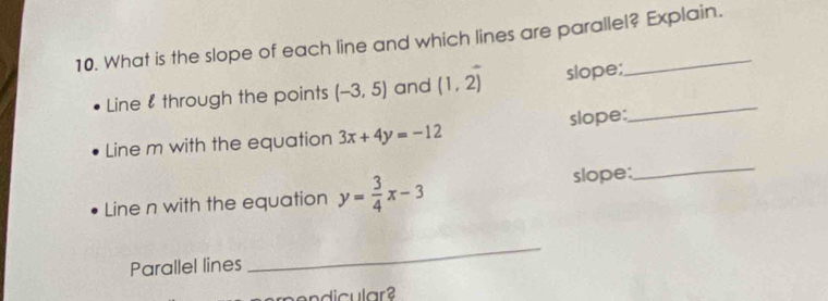 What is the slope of each line and which lines are parallel? Explain. 
Line 8 through the points (-3,5) and (1,2) slope;_ 
Line m with the equation 3x+4y=-12 slope: 
Line n with the equation y= 3/4 x-3 slope: 
_ 
Parallel lines 
_ 
nendicular