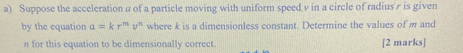 Suppose the acceleration a of a particle moving with uniform speed v in a circle of radius' r is given 
by the equation a=kr^mv^n where k is a dimensionless constant. Determine the values of m and
n for this equation to be dimensionally correct. [2 marks]