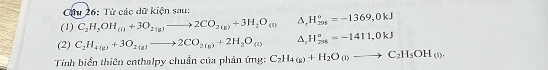 Từ các dữ kiện sau: 
(1) C_2H_5OH_(l)+3O_2(g)to 2CO_2(g)+3H_2O_(l) △ _rH_(298)^o=-1369,0kJ
(2) C_2H_4(g)+3O_2(g)to 2CO_2(g)+2H_2O_(l) △ _rH_(298)°=-1411,0kJ
Tính biến thiên enthalpy chuần của phản ứng: C_2H_4(g)+H_2O_(l)to C_2H_5OH_(l).