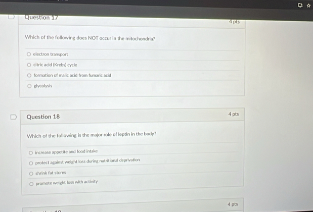 Which of the following does NOT occur in the mitochondria?
electron transport
citric acid (Krebs) cycle
formation of malic acid from fumaric acid
glycolysis
Question 18 4 pts
Which of the following is the major role of leptin in the body?
increase appetite and food intake
protect against weight loss during nutritional deprivation
shrink fat stores
promote weight loss with activity
4 pts