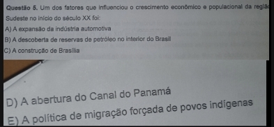 Um dos fatores que influenciou o crescimento econômico e populacional da reglão
Sudeste no início do século XX foi:
A) A expansão da indústria automotiva
B) A descoberta de reservas de petróleo no interior do Brasil
C) A construção de Brasília
D) A abertura do Canal do Panamá
E) A política de migração forçada de povos indígenas