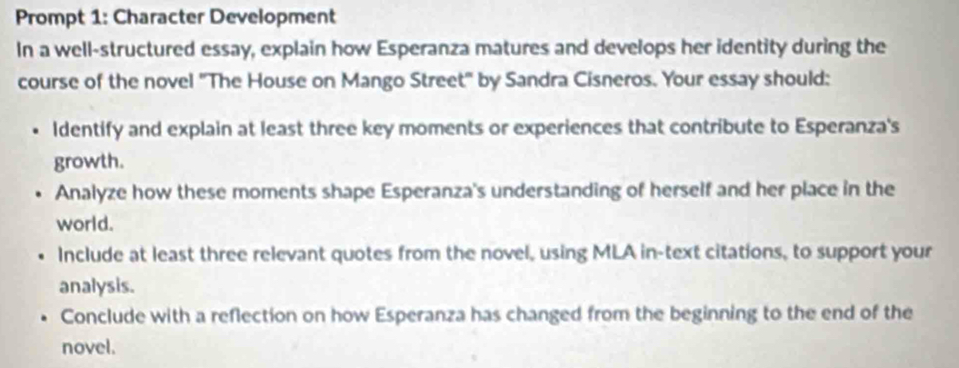 Prompt 1: Character Development 
In a well-structured essay, explain how Esperanza matures and develops her identity during the 
course of the novel 'The House on Mango Street by Sandra Cisneros. Your essay should: 
Identify and explain at least three key moments or experiences that contribute to Esperanza's 
growth. 
Analyze how these moments shape Esperanza's understanding of herself and her place in the 
world. 
Include at least three relevant quotes from the novel, using MLA in-text citations, to support your 
analysis. 
Conclude with a reflection on how Esperanza has changed from the beginning to the end of the 
novel.