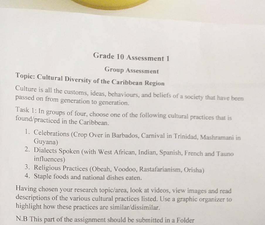 Grade 10 Assessment 1 
Group Assessment 
Topic: Cultural Diversity of the Caribbean Region 
Culture is all the customs, ideas, behaviours, and beliefs of a society that have been 
passed on from generation to generation. 
Task 1: In groups of four, choose one of the following cultural practices that is 
found/practiced in the Caribbean. 
1. Celebrations (Crop Over in Barbados, Carnival in Trinidad, Mashramani in 
Guyana) 
2. Dialects Spoken (with West African, Indian, Spanish, French and Tauno 
influences) 
3. Religious Practices (Obeah, Voodoo, Rastafarianism, Orisha) 
4. Staple foods and national dishes eaten. 
Having chosen your research topic/area, look at videos, view images and read 
descriptions of the various cultural practices listed. Use a graphic organizer to 
highlight how these practices are similar/dissimilar. 
N.B This part of the assignment should be submitted in a Folder