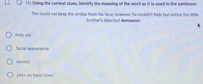 Using the context clues, identify the meaning of the word as it is used in the sentence.
Tim could not keep the smiles from his face; however, he couldn't help but notice his little
brother's dejected demeanor.
help; aid
facial appearance
excited
pass on; hand down