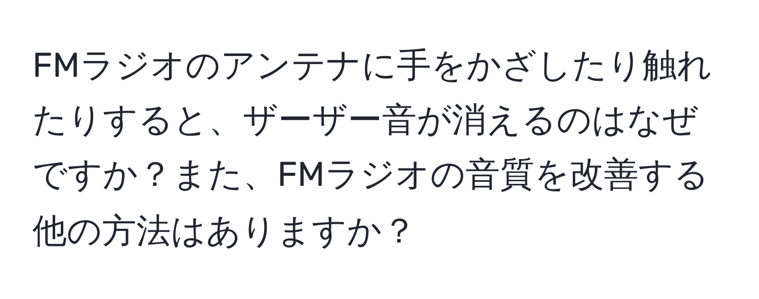 FMラジオのアンテナに手をかざしたり触れたりすると、ザーザー音が消えるのはなぜですか？また、FMラジオの音質を改善する他の方法はありますか？