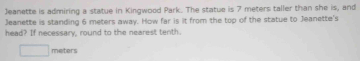 Jeanette is admiring a statue in Kingwood Park. The statue is 7 meters taller than she is, and 
Jeanette is standing 6 meters away. How far is it from the top of the statue to Jeanette's 
head? If necessary, round to the nearest tenth.
meters