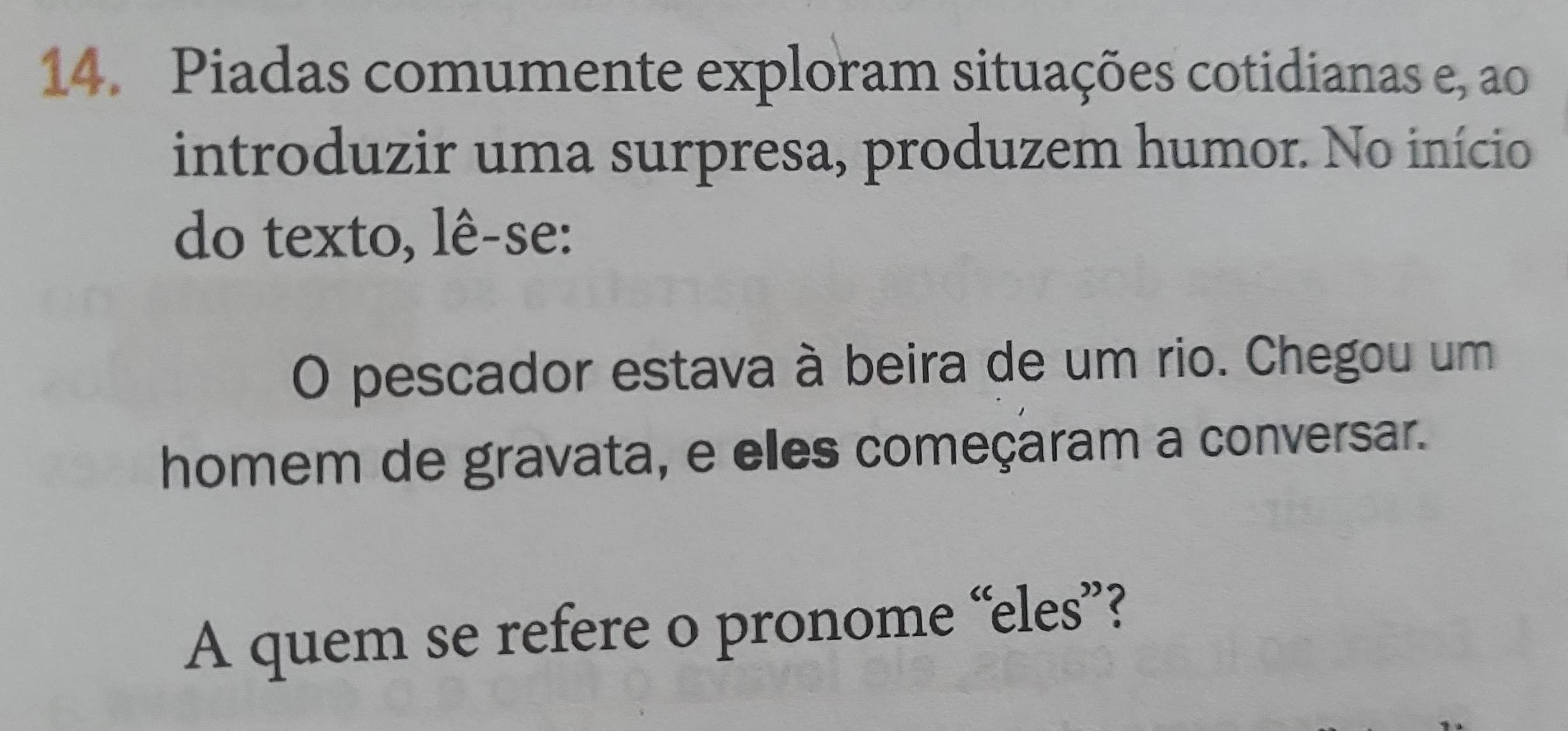 Piadas comumente exploram situações cotidianas e, ao 
introduzir uma surpresa, produzem humor. No início 
do texto, lê-se: 
O pescador estava à beira de um rio. Chegou um 
homem de gravata, e elles começaram a conversar. 
A quem se refere o pronome “eles”?