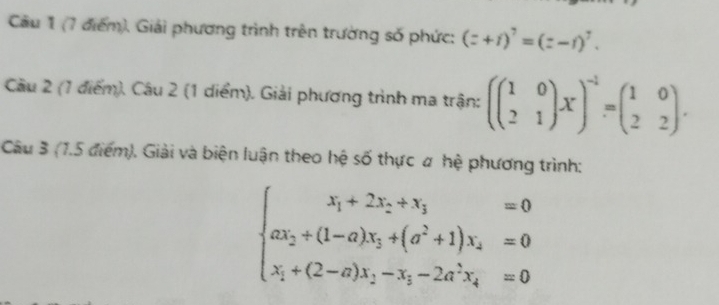 Cầu 1 (7 điểm), Giải phương trình trên trường số phức: (z+i)^7=(z-i)^7. 
Câu 2 (1 điểm). Câu 2 (1 diểm). Giải phương trình ma trận: (beginpmatrix 1&0 2&1endpmatrix x)^-1=beginpmatrix 1&0 2&2endpmatrix. 
Câu 3 (1.5 điểm). Giải và biện luận theo hệ số thực # hệ phương trình:
beginarrayl x_1+2x_2+x_3=0 ax_2+(1-a)x_3+(a^2+1)x_2=0 x_1+(2-a)x_2-x_3-2a^3x_4=0endarray.