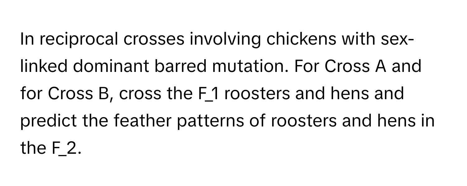 In reciprocal crosses involving chickens with sex-linked dominant barred mutation. For Cross A and for Cross B, cross the F_1 roosters and hens and predict the feather patterns of roosters and hens in the F_2.