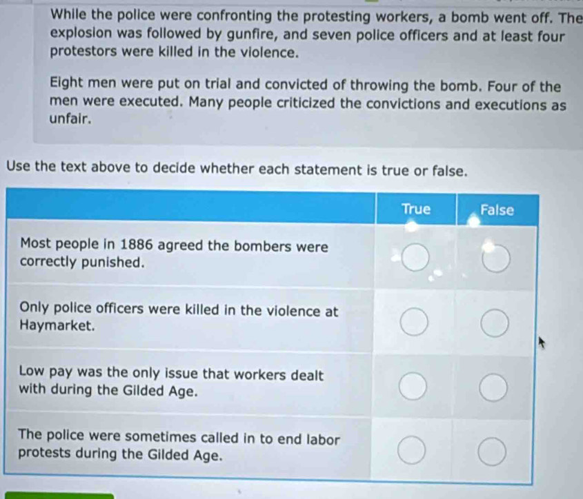 While the police were confronting the protesting workers, a bomb went off. The 
explosion was followed by gunfire, and seven police officers and at least four 
protestors were killed in the violence. 
Eight men were put on trial and convicted of throwing the bomb. Four of the 
men were executed. Many people criticized the convictions and executions as 
unfair. 
Use the text above to decide whether each statement is true or false.