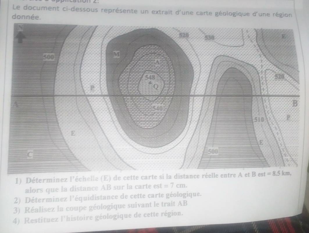 Caton ∠.
Le document ci-dessous représente un extrait d'une carte géologique d'une région
donnée.
1) Déterminez l’échelle (E) de cette carte si la distance réelle entre A et B est
alors que la distance AB sur la carte est =7cm.
2) Déterminez l’équidistance de cette carte géologique.
3) Réalisez la coupe géologique suivant le trait AB
4) Restituez l'histoire géologique de cette région.