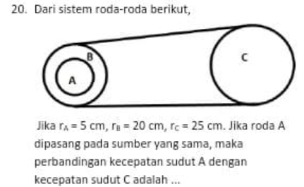 Dari sistem roda-roda berikut, 
Jika r_A=5cm, r_B=20cm, r_C=25cm. Jika roda A 
dipasang pada sumber yang sama, maka 
perbandingan kecepatan sudut A dengan 
kecepatan sudut C adalah ...