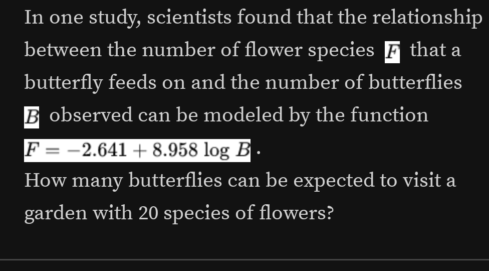 In one study, scientists found that the relationship 
between the number of flower species F that a 
butterfly feeds on and the number of butterflies 
B observed can be modeled by the function
F=-2.641+8.958log B
How many butterflies can be expected to visit a 
garden with 20 species of flowers?