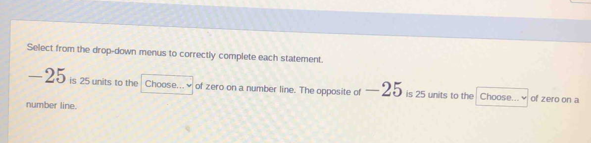 Select from the drop-down menus to correctly complete each statement.
—25 is 25 units to the Choose...~ of zero on a number line. The opposite of — 25 is 25 units to the Choose...~ of zero on a 
number line.