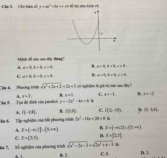 Cho hàm số y=ax^2+bx+c có đồ thị như hình vẽ.
Mệnh đề nào sau đây đúng?
A. a>0, b>0, c>0.
B. a>0, b<0</tex>, c>0.
C. a>0, b=0, c>0.
D. a<0</tex>, b>0, c>0. 
Câu 4. Phương trình sqrt(x^2+2x+2)=2x+3 có nghiệm là giá trị nào sau đây?
A. x=2. B. x=1. C. x=-1. D. x=-2. 
Câu 5. Tọa độ đinh của parabol y=-2x^2-4x+6 là
A. I(-1;8). B. I(1;0). C. I(2;-10). D. I(-1;6). 
Câu 6. Tập nghiệm của bất phương trình 2x^2-14x+20<0</tex> là
A. S=(-∈fty ;2]∪ [5;+∈fty ).
B. S=(-∈fty ;2)∪ (5;+∈fty ).
C. S=(2;5).
D. S=[2;5]. 
âu 7. Số nghiệm của phương trình sqrt(x^2-2x-3)=sqrt(2x^2+x-3) là:
A. 1. B. 2. C. 0. D. 3.