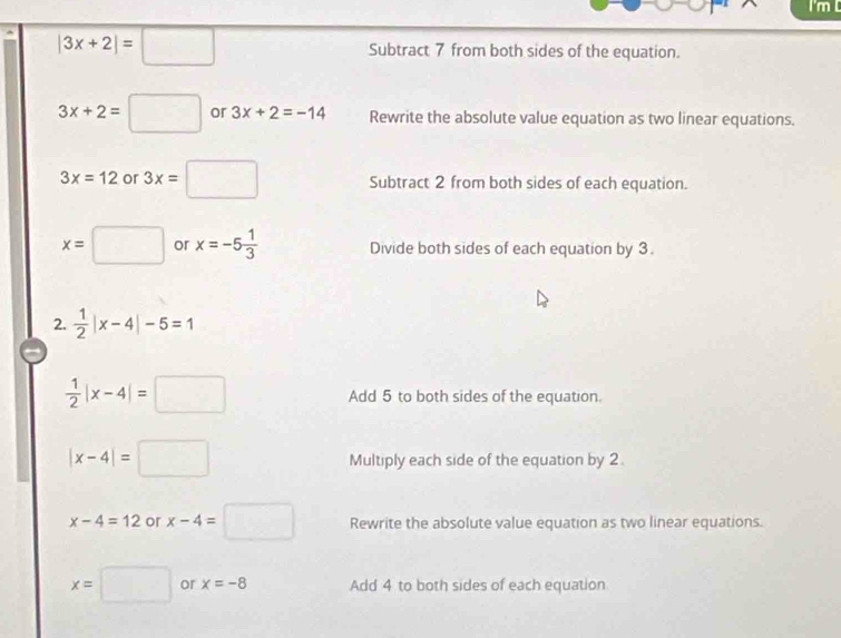 |3x+2|=□ Subtract 7 from both sides of the equation.
3x+2=□ or 3x+2=-14 Rewrite the absolute value equation as two linear equations.
3x=12 or 3x=□ Subtract 2 from both sides of each equation.
x=□ or x=-5 1/3  Divide both sides of each equation by 3. 
2.  1/2 |x-4|-5=1
 1/2 |x-4|=□ Add 5 to both sides of the equation.
|x-4|=□ Multiply each side of the equation by 2.
x-4=12 or x-4=□ Rewrite the absolute value equation as two linear equations.
x=□ or x=-8 Add 4 to both sides of each equation