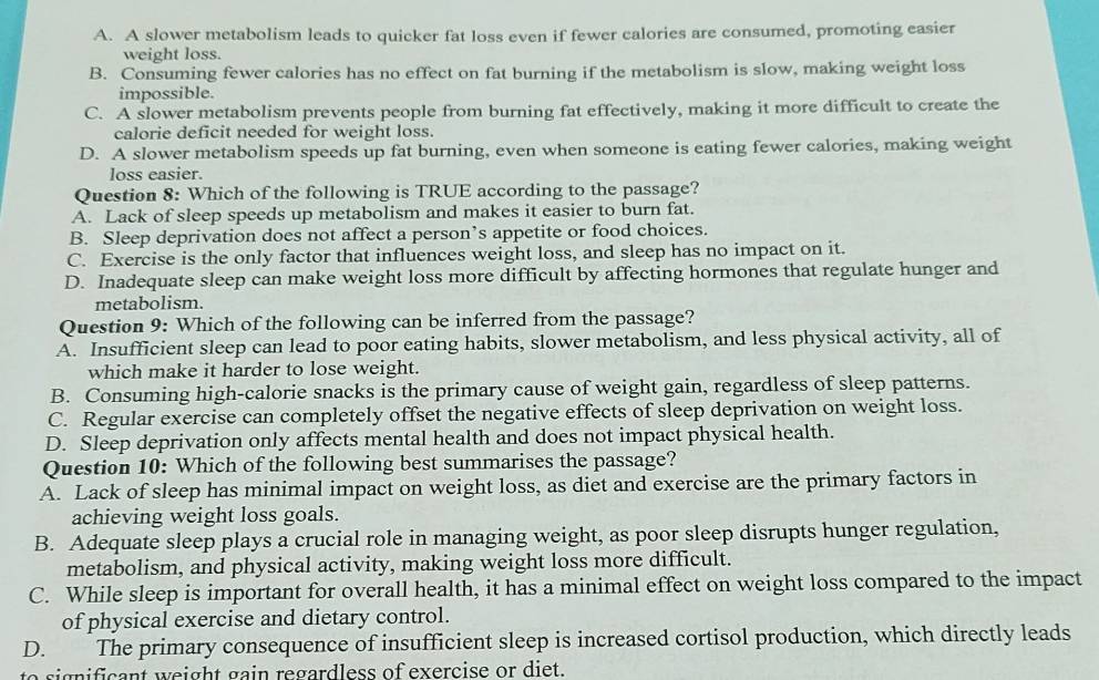 A. A slower metabolism leads to quicker fat loss even if fewer calories are consumed, promoting easier
weight loss.
B. Consuming fewer calories has no effect on fat burning if the metabolism is slow, making weight loss
impossible.
C. A slower metabolism prevents people from burning fat effectively, making it more difficult to create the
calorie deficit needed for weight loss.
D. A slower metabolism speeds up fat burning, even when someone is eating fewer calories, making weight
loss easier.
Question 8: Which of the following is TRUE according to the passage?
A. Lack of sleep speeds up metabolism and makes it easier to burn fat.
B. Sleep deprivation does not affect a person’s appetite or food choices.
C. Exercise is the only factor that influences weight loss, and sleep has no impact on it.
D. Inadequate sleep can make weight loss more difficult by affecting hormones that regulate hunger and
metabolism.
Question 9: Which of the following can be inferred from the passage?
A. Insufficient sleep can lead to poor eating habits, slower metabolism, and less physical activity, all of
which make it harder to lose weight.
B. Consuming high-calorie snacks is the primary cause of weight gain, regardless of sleep patterns.
C. Regular exercise can completely offset the negative effects of sleep deprivation on weight loss.
D. Sleep deprivation only affects mental health and does not impact physical health.
Question 10: Which of the following best summarises the passage?
A. Lack of sleep has minimal impact on weight loss, as diet and exercise are the primary factors in
achieving weight loss goals.
B. Adequate sleep plays a crucial role in managing weight, as poor sleep disrupts hunger regulation,
metabolism, and physical activity, making weight loss more difficult.
C. While sleep is important for overall health, it has a minimal effect on weight loss compared to the impact
of physical exercise and dietary control.
D. The primary consequence of insufficient sleep is increased cortisol production, which directly leads
signifcant weight gain regardless of exercise or diet .