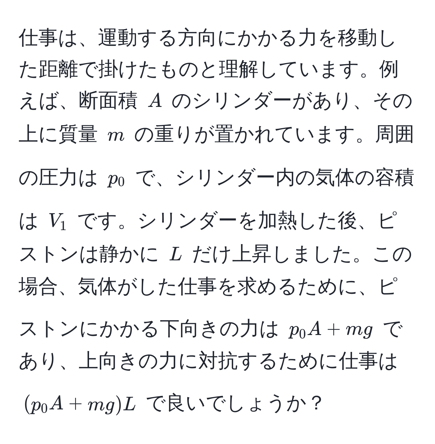 仕事は、運動する方向にかかる力を移動した距離で掛けたものと理解しています。例えば、断面積 $A$ のシリンダーがあり、その上に質量 $m$ の重りが置かれています。周囲の圧力は $p_0$ で、シリンダー内の気体の容積は $V_1$ です。シリンダーを加熱した後、ピストンは静かに $L$ だけ上昇しました。この場合、気体がした仕事を求めるために、ピストンにかかる下向きの力は $p_0 A + mg$ であり、上向きの力に対抗するために仕事は $(p_0 A + mg)L$ で良いでしょうか？