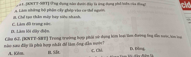 [KNTT-SBT] Ứng dụng nào dưới đây là ứng dụng phố biến của đồng? cid
A. Làm những bộ phận cấy ghép vào cơ thể người.
B. Chế tạo thân máy bay siêu nhanh. w t n
C. Làm đồ trang sức.
D. Làm lõi dây điện.
Câu 62. [KNTT-SBT] Trong trường hợp phải sử dụng kim loại làm đường ống dẫn nước, kim loại
nào sau đây là phù hợp nhất để làm ống dẫn nước?
A. Kẽm. B. Sắt. C. Chì. D. Đồng.
àm lõi dây điện là