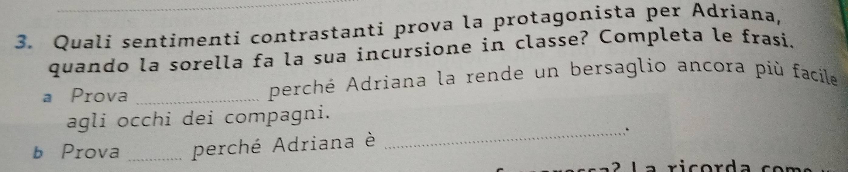 Quali sentimenti contrastanti prova la protagonista per Adriana, 
quando la sorella fa la sua incursione in classe? Completa le frasi. 
a Prova _perché Adriana la rende un bersaglio ancora più facile 
_ 
agli occhi dei compagni. 
b Prova_ 
perché Adriana è