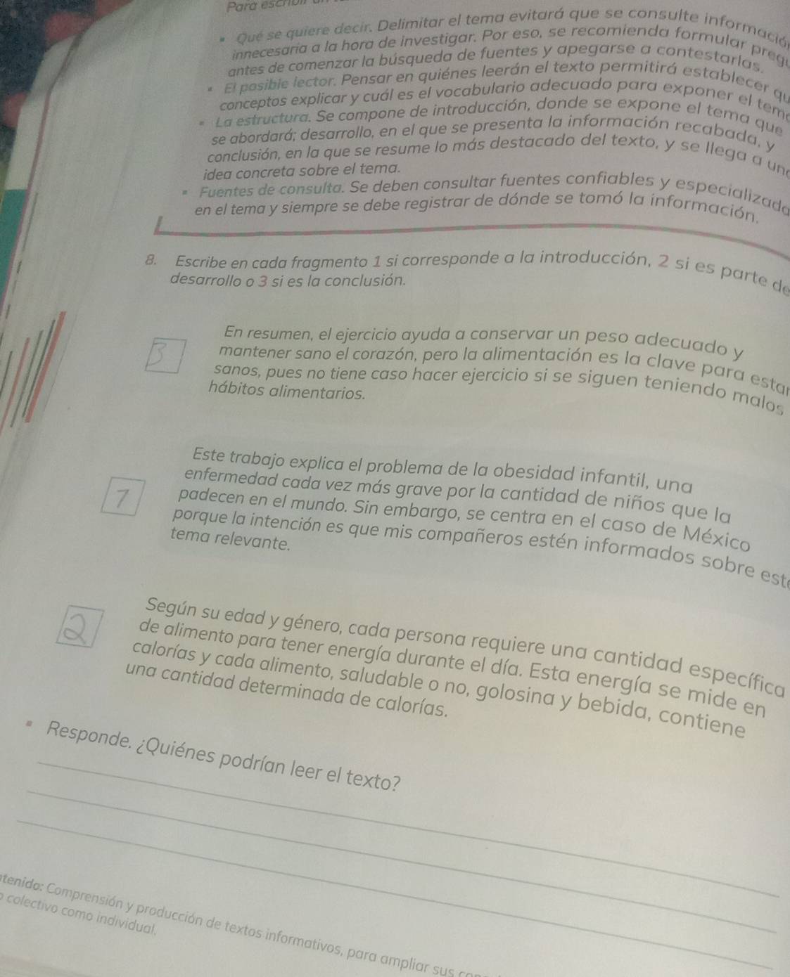 Para escribl
* Qué se quiere decir. Delimitar el tema evitará que se consulte informació
innecesaria a la hora de investigar. Por eso, se recomienda formular preg
antes de comenzar la búsqueda de fuentes y apegarse a contestarlas.
El posible lector. Pensar en quiénes leerán el texto permitirá establecer qu
conceptos explicar y cuál es el vocabulario adecuado para exponer el teme
La estructura. Se compone de introducción, donde se expone el tema que
se abordará; desarrollo, en el que se presenta la información recabada, y
conclusión, en la que se resume lo más destacado del texto, y se llega a una
idea concreta sobre el tema.
Fuentes de consulta. Se deben consultar fuentes confiables y especializada
en el tema y siempre se debe registrar de dónde se tomó la ínformación.
8. Escribe en cada fragmento 1 si corresponde a la introducción, 2 sí es parte de
desarrollo o 3 si es la conclusión.
En resumen, el ejercicio ayuda a conservar un peso adecuado y
mantener sano el corazón, pero la alimentación es la clave para estar
sanos, pues no tiene caso hacer ejercicio si se siguen teniendo malos
hábitos alimentarios.
Este trabajo explica el problema de la obesidad infantil, una
enfermedad cada vez más grave por la cantidad de niños que la
7 padecen en el mundo. Sin embargo, se centra en el caso de Méxica
tema relevante.
porque la intención es que mis compañeros estén informados sobre est
Según su edad y género, cada persona requiere una cantidad específica
de alimento para tener energía durante el día. Esta energía se mide en
calorías y cada alimento, saludable o no, golosina y bebida, contiene
una cantidad determinada de calorías.
_
_Responde. ¿Quiénes podrían leer el texto?
_
colectivo como individual.
tenido: Comprensión y producción de textos informativos, para ampliar sus a