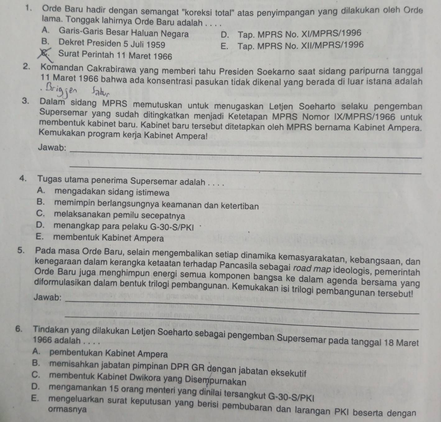 Orde Baru hadir dengan semangat 'koreksi total" atas penyimpangan yang dilakukan oleh Orde
lama. Tonggak lahirnya Orde Baru adalah . . . .
A. Garis-Garis Besar Haluan Negara D. Tap. MPRS No. XI/MPRS/1996
B. Dekret Presiden 5 Juli 1959
E. Tap. MPRS No. XII/MPRS/1996
Surat Perintah 11 Maret 1966
2. Komandan Cakrabirawa yang memberi tahu Presiden Soekarno saat sidang paripurna tanggal
11 Maret 1966 bahwa ada konsentrasi pasukan tidak dikenal yang berada di luar istana adalah
3. Dalam sidang MPRS memutuskan untuk menugaskan Letjen Soeharto selaku pengemban
Supersemar yang sudah ditingkatkan menjadi Ketetapan MPRS Nomor IX/MPRS/1966 untuk
membentuk kabinet baru. Kabinet baru tersebut ditetapkan oleh MPRS bernama Kabinet Ampera.
Kemukakan program kerja Kabinet Ampera!
Jawab:
_
_
4. Tugas utama penerima Supersemar adalah . . . .
A. mengadakan sidang istimewa
B. memimpin berlangsungnya keamanan dan ketertiban
C. melaksanakan pemilu secepatnya
D. menangkap para pelaku G-30-S/PKI˙
E. membentuk Kabinet Ampera
5. Pada masa Orde Baru, selain mengembalikan setiap dinamika kemasyarakatan, kebangsaan, dan
kenegaraan dalam kerangka ketaatan terhadap Pancasila sebagai road map ideologis, pemerintah
Orde Baru juga menghimpun energi semua komponen bangsa ke dalam agenda bersama yang
diformulasikan dalam bentuk trilogi pembangunan. Kemukakan isi trilogi pembangunan tersebut!
Jawab:_
_
6. Tindakan yang dilakukan Letjen Soeharto sebagai pengemban Supersemar pada tanggal 18 Maret
1966 adalah . . . .
A. pembentukan Kabinet Ampera
B. memisahkan jabatan pimpinan DPR GR dengan jabatan eksekutif
C. membentuk Kabinet Dwikora yang Disempurnakan
D. mengamankan 15 orang menteri yang dinilai tersangkut G-30-S/PKI
E. mengeluarkan surat keputusan yang berisi pembubaran dan larangan PKI beserta dengan
ormasnya