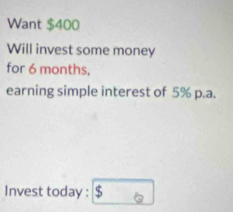 Want $400
Will invest some money 
for 6 months, 
earning simple interest of 5% p.a. 
Invest today : $