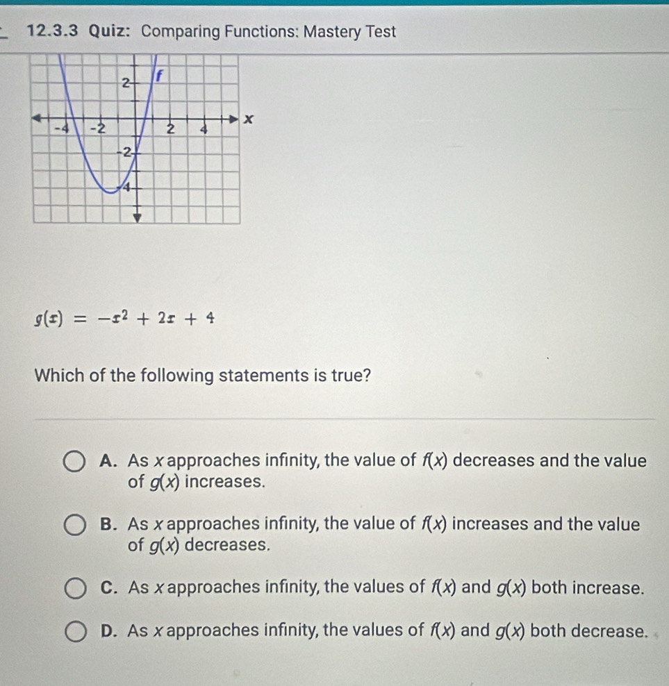 Comparing Functions: Mastery Test
g(x)=-x^2+2x+4
Which of the following statements is true?
A. As x approaches infinity, the value of f(x) decreases and the value
of g(x) increases.
B. As x approaches infinity, the value of f(x) increases and the value
of g(x) decreases.
C. As x approaches infinity, the values of f(x) and g(x) both increase.
D. As x approaches infinity, the values of f(x) and g(x) both decrease.