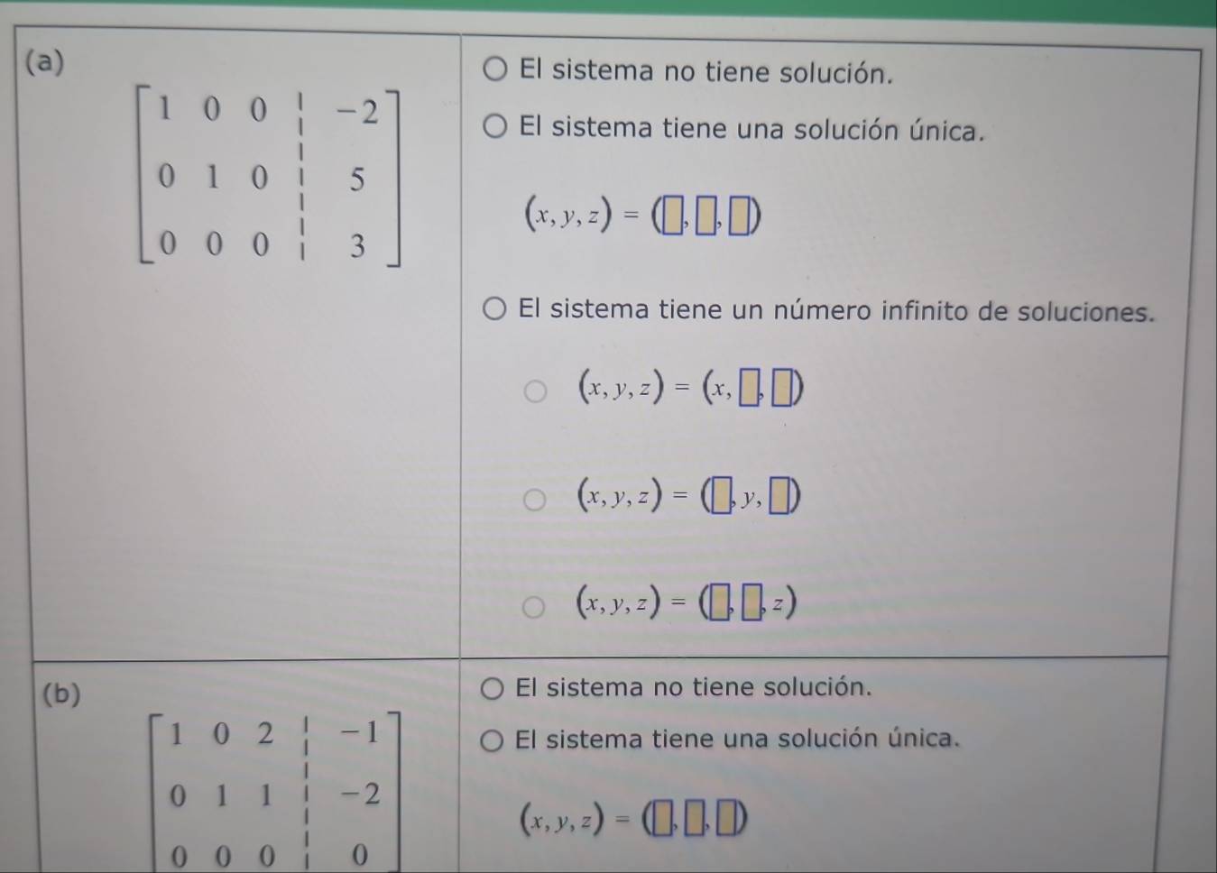 El sistema no tiene solución.
El sistema tiene una solución única.
(x,y,z)=(□ ,□ ,□ )
El sistema tiene un número infinito de soluciones.
(x,y,z)=(x,□ ,□ )
(x,y,z)=(□ ,y,□ )
(x,y,z)=(□ ,□ ,z)
(b)
El sistema no tiene solución.
beginbmatrix 1&0&2& 1/2 &-1 0&1&1&-2 0&0&0&1&0endbmatrix
El sistema tiene una solución única.
(x,y,z)=(□ ,□ ,□ )