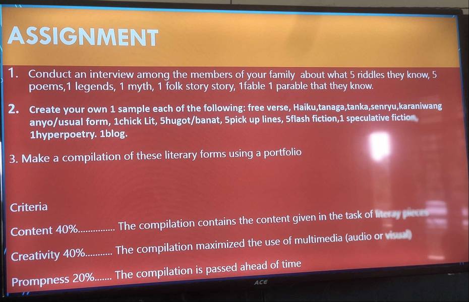 ASSIGNMENT 
1. Conduct an interview among the members of your family about what 5 riddles they know, 5
poems, 1 legends, 1 myth, 1 folk story story, 1fable 1 parable that they know. 
2. Create your own 1 sample each of the following: free verse, Haiku,tanaga,tanka,senryu,karaniwang 
anyo/usual form, 1chick Lit, 5hugot/banat, 5pick up lines, 5flash fiction,1 speculative fiction 
1hyperpoetry. 1blog. 
3. Make a compilation of these literary forms using a portfolio 
Criteria 
Content 40%._ The compilation contains the content given in the task of litcray pleces 
Creativity 40%............ The compilation maximized the use of multimedia (audio or visal) 
Prompness 20%....... The compilation is passed ahead of time 
ACE