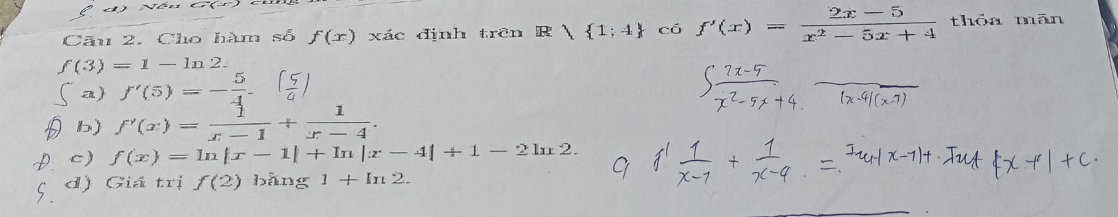 d) Néu G(r)
Câu 2. Cho hàm số f(x) xác định trên R  1;4 cá f'(x)= (2x-5)/x^2-5x+4  thỏa mān
f(3)=1-ln 2.
a) f'(5)=- 5/4 - (5/4 )
b) f'(x)= 1/x-1 + 1/x-4 .
c) f(x)=ln |x-1|+In|x-4|+1-2ln 2.
d) Giá trị f(2) bằng 1+ln 2.