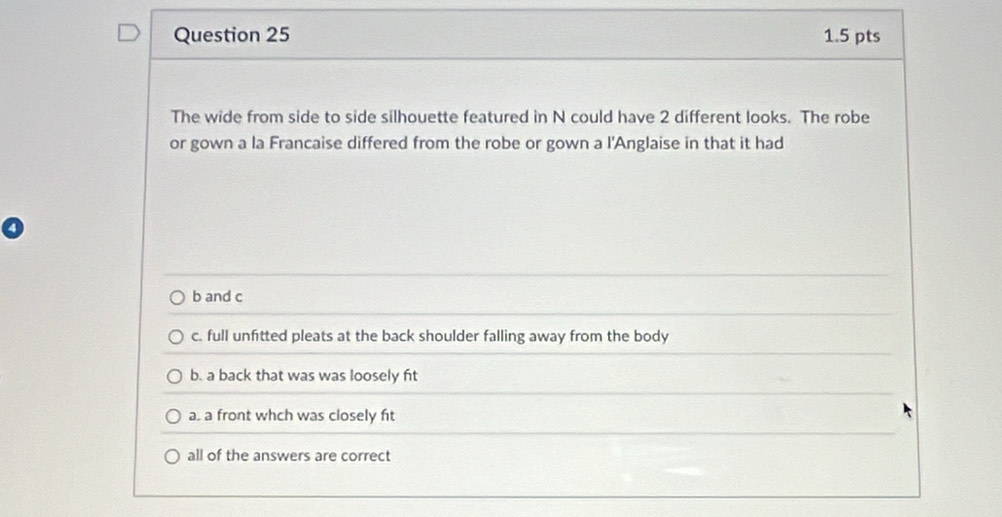 The wide from side to side silhouette featured in N could have 2 different looks. The robe
or gown a la Francaise differed from the robe or gown a l'Anglaise in that it had
b and c
c. full unfitted pleats at the back shoulder falling away from the body
b. a back that was was loosely fit
a. a front whch was closely ft
all of the answers are correct