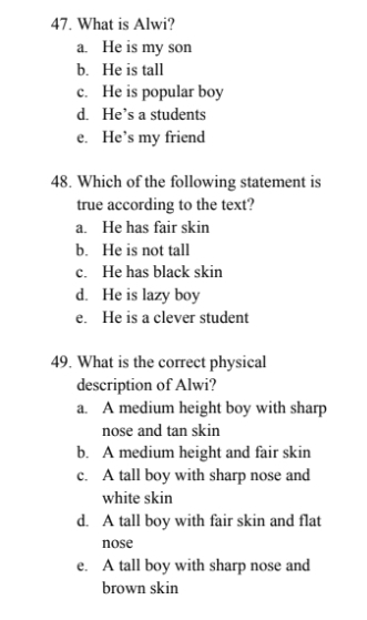 What is Alwi?
a. He is my son
b. He is tall
c. He is popular boy
d. He’s a students
e. He’s my friend
48. Which of the following statement is
true according to the text?
a. He has fair skin
b. He is not tall
c. He has black skin
d. He is lazy boy
e. He is a clever student
49. What is the correct physical
description of Alwi?
a. A medium height boy with sharp
nose and tan skin
b. A medium height and fair skin
c. A tall boy with sharp nose and
white skin
d. A tall boy with fair skin and flat
nose
e. A tall boy with sharp nose and
brown skin