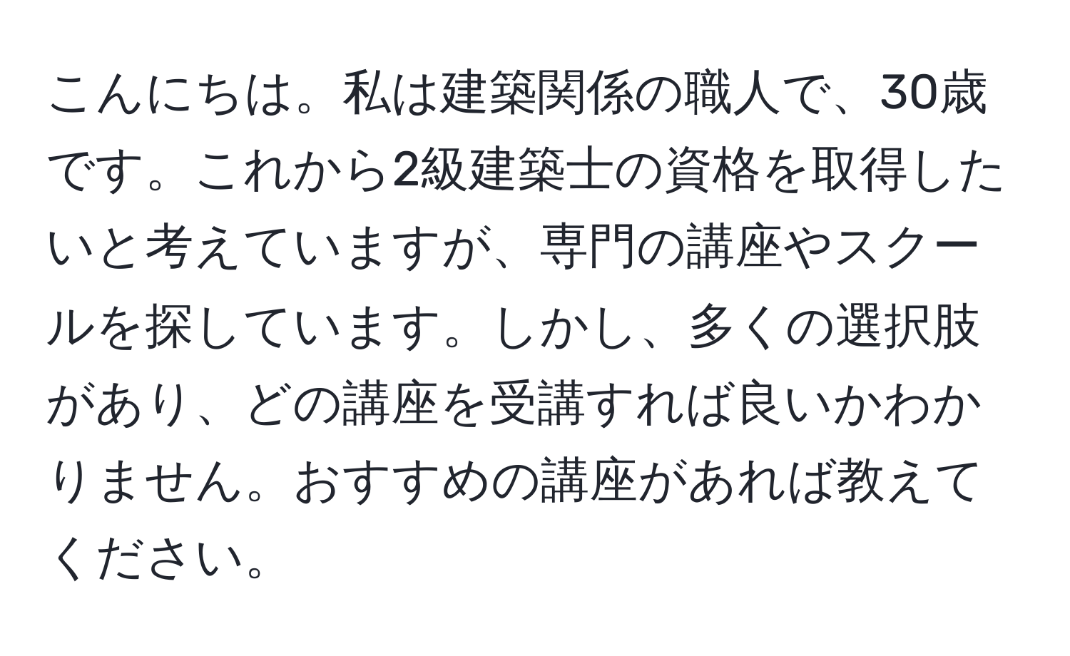 こんにちは。私は建築関係の職人で、30歳です。これから2級建築士の資格を取得したいと考えていますが、専門の講座やスクールを探しています。しかし、多くの選択肢があり、どの講座を受講すれば良いかわかりません。おすすめの講座があれば教えてください。