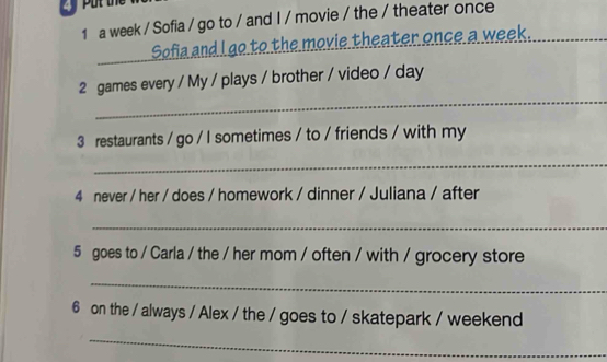 a week / Sofia / go to / and I / movie / the / theater once_ 
Sofia and I go to the movie theater once a week. 
_ 
2 games every / My / plays / brother / video / day 
3 restaurants / go / I sometimes / to / friends / with my 
_ 
4 never / her / does / homework / dinner / Juliana / after 
_ 
5 goes to / Carla / the / her mom / often / with / grocery store 
_ 
6 on the / always / Alex / the / goes to / skatepark / weekend 
_