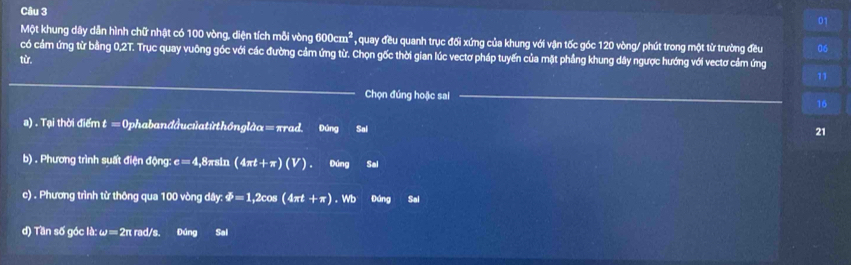 Một khung dây dẫn hình chữ nhật có 100 vòng, diện tích mỗi vòng 600cm^2 , quay đều quanh trục đối xứng của khung với vận tốc góc 120 vòng / phút trong một từ trường đều 06
có cảm ứng từ bằng 0,2T. Trục quay vuông góc với các đường cảm ứng từ. Chọn gốc thời gian lúc vectơ pháp tuyến của mặt phầng khung dây ngược hướng với vectơ cảm ứng 
từ. 
_ 
11 
Chọn đúng hoặc sai _ 16
s). Tại thời điểm t ≡Ophabanđầucủatừthônglàα=πrad. Đúng Se1 
21 
b) . Phương trình suất điện động: c=4 , 8πsin (4π t+π )(V). Dúng Sal 
c) . Phương trình từ thông qua 100 vòng dây: varPhi =1,2c os (4 π t+ π). Wb Đáng Sal 
d) Tần số góc là: omega =2π r ad/s. Đúng Sal