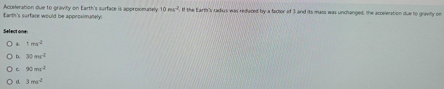 Acceleration due to gravity on Earth's surface is approximately 10ms^(-2). If the Earth's radius was reduced by a factor of 3 and its mass was unchanged, the acceleration due to gravity on
Earth's surface would be approximately:
Select one:
a. 1ms^(-2)
b. 30ms^(-2)
C. 90ms^(-2)
d. 3ms^(-2)