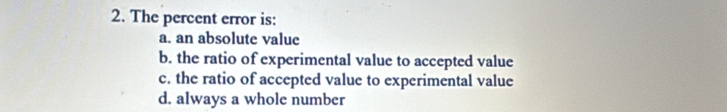 The percent error is:
a. an absolute value
b. the ratio of experimental value to accepted value
c. the ratio of accepted value to experimental value
d. always a whole number