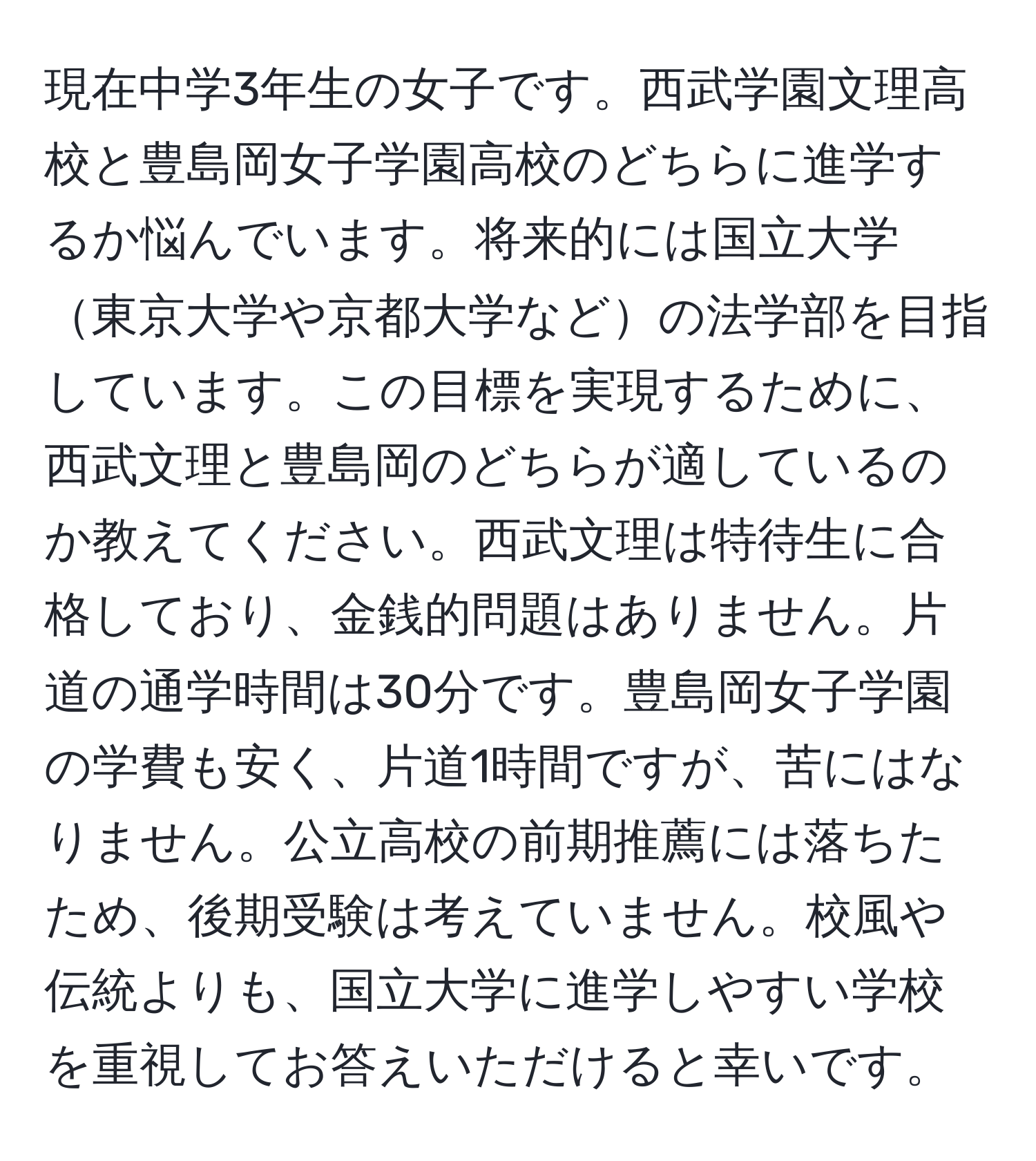 現在中学3年生の女子です。西武学園文理高校と豊島岡女子学園高校のどちらに進学するか悩んでいます。将来的には国立大学東京大学や京都大学などの法学部を目指しています。この目標を実現するために、西武文理と豊島岡のどちらが適しているのか教えてください。西武文理は特待生に合格しており、金銭的問題はありません。片道の通学時間は30分です。豊島岡女子学園の学費も安く、片道1時間ですが、苦にはなりません。公立高校の前期推薦には落ちたため、後期受験は考えていません。校風や伝統よりも、国立大学に進学しやすい学校を重視してお答えいただけると幸いです。