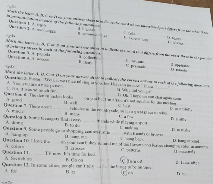 Mark the letter A, B, C or D on your answer sheet to indicate the word whose underlined part differs from the other three
Question 1. A trash
in pronunciation in each of the following questions. B blanket D baggy
C fade
Question 2. A. exchanges B. communicates C experences D relaxçs
of primary stress in each of the following questions.
Mark the letter A, B, C or D on your answer sheet to indicate the word that differs from the other three in the position
Question 3. A. pagoda B collection C institute D appliance
Question 4. A access B deny C persuade D remote
Mark the letter A, B, C or D on your answer sheet to indicate the correct answer to each of the following questions
Question 5. Susan: “Well, it was nice talking to you, but I have to go now.” Clara: “
A Yes, you are a nice person B. Why did you go?
C. No, it was so much fun. D. Ok, I hope we can chat again soon
Question 6. The denim jacket looks _on you but I’m afraid it's not suitable for the meeting
A good B well C best D beautifully
Question 7. There aren't _vehicles in the countryside, so it's a great place to relax
A. much B. many C a few D a little
Question 8. Some teenagers find it easy _friends while playing a sport
A. doing B. to do Cmaking D to make
Question 9. Some people go to shopping centres just to _with friends or browse
A. hang up B. hang out C hang back D hang around
Question 10. l love the _on your searf; they remind me of the flowers and leaves changing color in autumn
A. colors B. crosses C patterns D materials
Question 11. _TV now It’s time for bed
A. Switch on B Go on C Tum off D. Look after
Question 12. In some cities, people can't rely the buses to be on time D. in
A. for B at Con