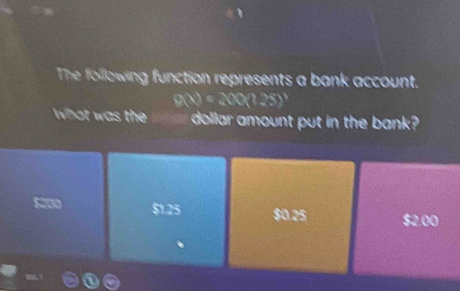 The following function represents a bank account.
g(x)=200(125)^x
What was the dollar amount put in the bank?
$1.25 $0.25 520