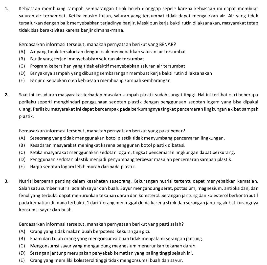 Kebiasaan membuang sampah sembarangan tidak boleh dianggap sepele karena kebiasaan ini dapat membuat
saluran air terhambat. Ketika musim hujan, saluran yang tersumbat tidak dapat mengalirkan air. Air yang tidak
tersalurkan dengan baik menyebabkan terjadinya banjir. Meskipun kerja bakti rutin dilaksanakan, masyarakat tetap
tidak bisa beraktivitas karena banjir dimana-mana.
Berdasarkan informasi tersebut, manakah pernyataan berikut yang BENAR?
(A) Air yang tidak tersalurkan dengan baik menyebabkan saluran air tersumbat
(B) Banjir yang terjadi menyebabkan saluran air tersumbat
(C) Program kebersihan yang tidak efektif menyebabkan saluran air tersumbat
(D) Banyaknya sampah yang dibuang sembarangan membuat kerja bakti rutin dilaksanakan
(E) Banjir disebabkan oleh kebiasaan membuang sampah sembarangan
2. Saat ini kesadaran masyarakat terhadap masalah sampah plastik sudah sangat tinggi. Hal ini terlihat dari beberapa
perilaku seperti menghindari penggunaan sedotan plastik dengan penggunaan sedotan logam yang bisa dipakai
ulang. Perilaku masyarakat ini dapat berdampak pada berkurangnya tingkat pencemaran lingkungan akibat sampah
plastik.
Berdasarkan informasi tersebut, manakah pernyataan berikut yang pasti benar?
(A) Seseorang yang tidak menggunakan botol plastik tidak menyumbang pencemaran lingkungan.
(B) Kesadaran masyarakat meningkat karena penggunan botol plastik dibatasi.
(C) Ketika masyarakat menggunakan sedotan logam, tingkat pencemaran lingkungan dapat berkurang.
(D) Penggunaan sedotan plastik menjadi penyumbang terbesar masalah pencemaran sampah plastik.
(E) Harga sedotan logam lebih murah daripada plastik.
3. Nutrisi berperan penting dalam kesehatan seseorang. Kekurangan nutrisi tertentu dapat menyebabkan kematian.
Salah satu sumber nutrisi adalah sayur dan buah. Sayur mengandung serat, pottasium, magnesium, antioksidan, dan
fenol yang terbukti dapat menurunkan tekanan darah dan kolesterol. Serangan jantung dan kolesterol berkontributif
pada kematian di mana terbukti, 1 dari 7 orang meninggal dunia karena strok dan serangan jantung akibat kurangnya
konsumsi sayur dan buah.
Berdasarkan informasi tersebut, manakah pernyataan berikut yang pasti salah?
(A) Orang yang tidak makan buah berpotensi kekurangan gizi.
(B) Enam dari tujuh orang yang mengonsumsi buah tidak mengalami serangan jantung.
(C) Mengonsumsi sayur yang mengandung magnesium menurunkan tekanan darah.
(D) Serangan jantung merupakan penyebab kematian yang paling tinggi sejauh ini.
(E) Orang yang memiliki kolesterol tinggi tidak mengonsumsi buah dan sayur.