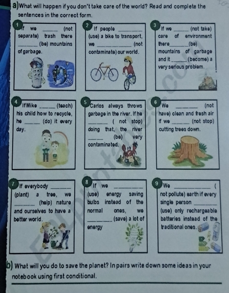 What will happen if you don't take care of the world? Read and complete the 
sentences in the correct form. 
2 If people _3 if we _(not take) 
(use) a bike to transport, care of environment 
we _(not there_ (be) 
contaminate) our world. mountains of garbage 
and it _ (become) a 
very serious problem . 
5 
4 If Mike _(teach) Carlos always throws 
his child how to recycle, garbage in the river. If he 
he _(do) it every _( not stop) 
day. doing that, the river 
_(be) very 
contaminated. 
7 If everybody_ 8_ 
if we 9 We_ 
(plant) a tree, we (use) energy saving not pollute) earth if every 
_(help) nature bulbs instead of the single person_ 
and ourselves to have a normal ones, we (use) only rechargeable 
better world . _(save) a lot of batteries instead of the 
energy traditional ones. 
b) What will you do to save the planet? In pairs write down some ideas in your 
notebook using first conditional.