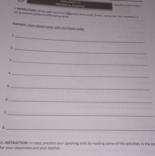 CHALLENGE 4.2 
WRITING & SPEAKING ING3_SA1_CHALLENGE4.2 
I. INSTRUCTION: Write eight activities YOU have done lately (today, yesterday, last weekend....) 
using present perfect in affirmative form. 
Example: I have played soccer with my friends today. 
1. 
_ 
2. 
_ 
3. 
_ 
4. 
_ 
5. 
_ 
6._ 
7. 
_ 
_ 
8. 
II. INSTRUCTION: In class, practice your speaking skills by reading some of the activities in the lis 
for your classmates and your teacher.