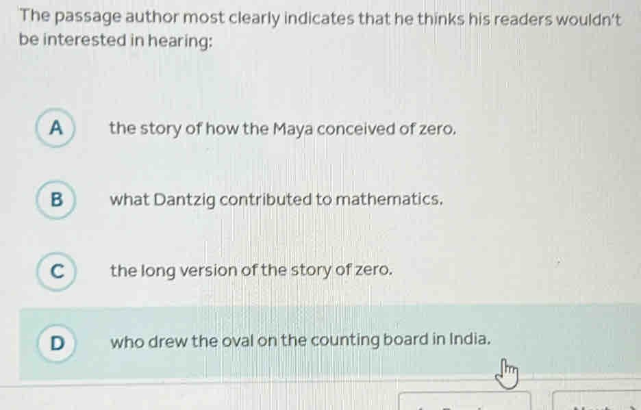 The passage author most clearly indicates that he thinks his readers wouldn't
be interested in hearing:
A ) the story of how the Maya conceived of zero.
B what Dantzig contributed to mathematics.
C the long version of the story of zero.
D  who drew the oval on the counting board in India.