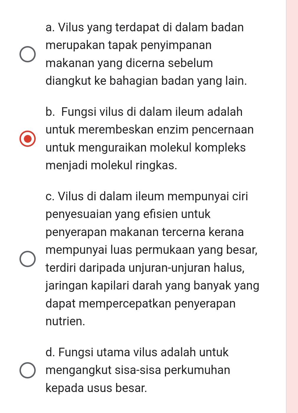 a. Vilus yang terdapat di dalam badan
merupakan tapak penyimpanan
makanan yang dicerna sebelum
diangkut ke bahagian badan yang lain.
b. Fungsi vilus di dalam ileum adalah
untuk merembeskan enzim pencernaan
untuk menguraikan molekul kompleks
menjadi molekul ringkas.
c. Vilus di dalam ileum mempunyai ciri
penyesuaian yang efisien untuk
penyerapan makanan tercerna kerana
mempunyai luas permukaan yang besar,
terdiri daripada unjuran-unjuran halus,
jaringan kapilari darah yang banyak yang
dapat mempercepatkan penyerapan
nutrien.
d. Fungsi utama vilus adalah untuk
mengangkut sisa-sisa perkumuhan
kepada usus besar.