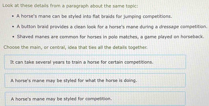 Look at these details from a paragraph about the same topic:
A horse's mane can be styled into flat braids for jumping competitions.
A button braid provides a clean look for a horse's mane during a dressage competition.
Shaved manes are common for horses in polo matches, a game played on horseback.
Choose the main, or central, idea that ties all the details together.
It can take several years to train a horse for certain competitions.
A horse's mane may be styled for what the horse is doing.
A horse's mane may be styled for competition.